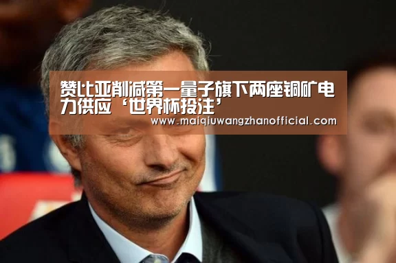 赞比亚削减第一量子旗下两座铜矿电力供应‘